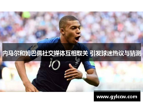 内马尔和姆巴佩社交媒体互相取关 引发球迷热议与猜测