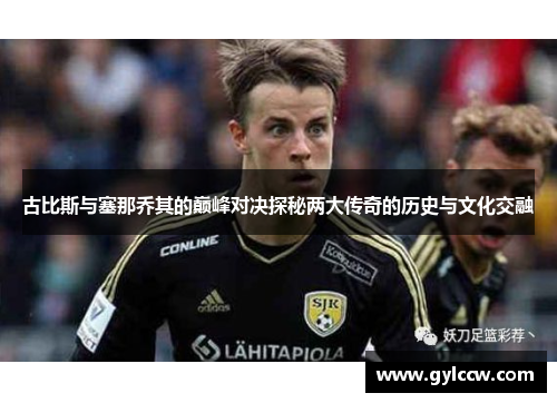 古比斯与塞那乔其的巅峰对决探秘两大传奇的历史与文化交融