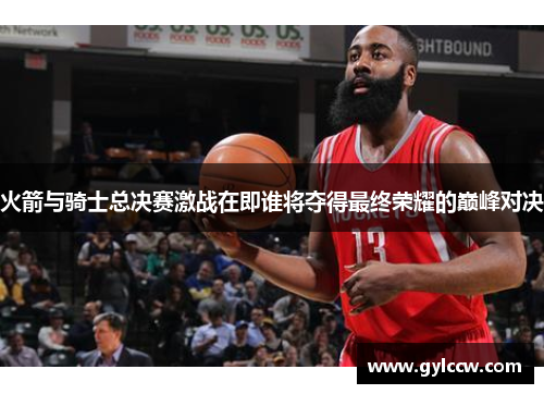 火箭与骑士总决赛激战在即谁将夺得最终荣耀的巅峰对决