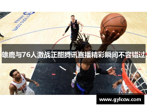 雄鹿与76人激战正酣腾讯直播精彩瞬间不容错过