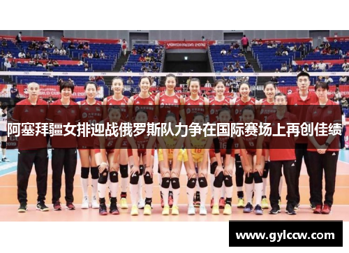 阿塞拜疆女排迎战俄罗斯队力争在国际赛场上再创佳绩